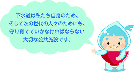 下水道は私たち自身のため、そして次の世代の人々のためにも、守り育てていかなければならない大切な公共施設です。