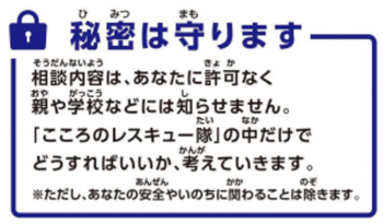 相談内容は、あなたに許可なく親や学校などには知らせません。こころのレスキュー隊の中だけでどうすればいいか、考えていきます。ただし、あなたの安全やいのちに関わることは除きます。