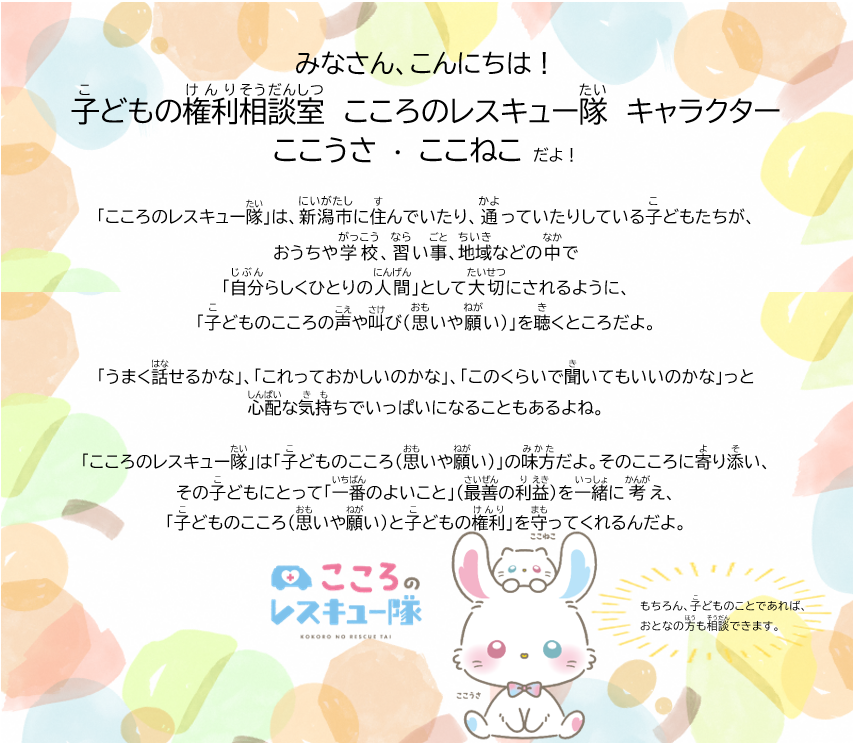 こころのレスキュー隊は、新潟市に住んでいたり、通っていたりしている子どもたちが、おうちや学校、習い事、地域などの中で自分らしくひとりの人間として大切にされるように、子どものこころの声や叫び（思いや願い）を聴くところだよ。うまく話せるかな、これっておかしいのかな、このくらいで聞いてもいいのかなっと心配な気持ちでいっぱいになることもあるよね。こころのレスキュー隊は子どものこころ（思いや願い）」の味方だよ。そのこころに寄り添い、その子どもの一番のよいこと（最善の利益）を一緒に考え、子どものこころ（思いや願い）と子どもの権利を守ってくれるんだよ。