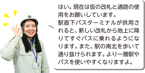 はい。現在は仮の改札と通路の使用をお願いしています。駅直下バスターミナルが供用されると、新しい改札から地上に降りてすぐバスに乗れるようになります。また、駅の南北を歩いて通り抜けられます。より一層駅やバスを使いやすくなりますよ。