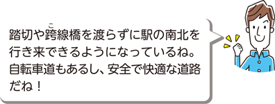 踏切や跨（こ）線橋を渡らずに駅の南北を行き来できるようになっているね。自転車道もあるし、安全で快適な道路だね！