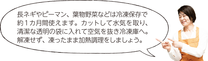 長ネギやピーマン、葉物野菜などは冷凍保存で約1カ月間使えます。カットして水気を取り、清潔な透明の袋に入れて空気を抜き冷凍庫へ。解凍せず、凍ったまま加熱調理をしましょう。
