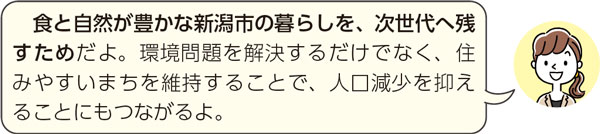 食と自然が豊かな新潟市の暮らしを、次世代へ残すためだよ。環境問題を解決するだけでなく、住みやすいまちを維持することで、人口減少を抑えることにもつながるよ。