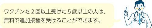 ワクチンを2回以上受けた5歳以上の人は、無料で追加接種を受けることができます。