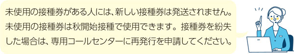 未使用の接種券がある人には、新しい接種券は発送されません。未使用の接種券は秋開始接種で使用できます。接種券を紛失した場合は、専用コールセンターに再発行を申請してください。