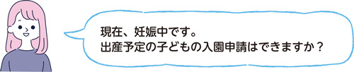 現在、妊娠中です。出産予定の子どもの入園申請はできますか？