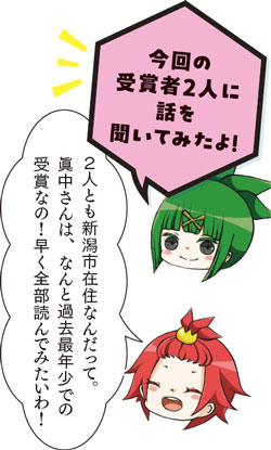 今回の受賞者2人に話を聞いてみたよ！2人とも新潟市在住なんだって。眞中さんは、なんと過去最年少での受賞なの！早く全部読んでみたいわ！