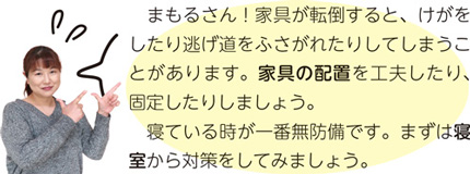 まもるさん！家具が転倒すると、けがをしたり逃げ道をふさがれたりしてしまうことがあります。家具の配置を工夫したり、固定したりしましょう。寝ている時が一番無防備です。まずは寝室から対策をしてみましょう。