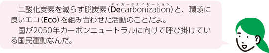 二酸化炭素を減らす脱炭素（Decarbonization（ディカーボナイゼーション））と、環境に良いエコ（Eco）を組み合わせた活動のことだよ。国が2050年カーボンニュートラルに向けて呼び掛けている国民運動なんだ。