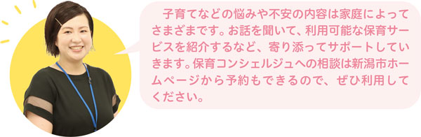 子育てなどの悩みや不安の内容は家庭によってさまざまです。お話を聞いて、利用可能な保育サービスを紹介するなど、寄り添ってサポートしていきます。保育コンシェルジュへの相談は新潟市ホームページから予約もできるので、ぜひ利用してください。